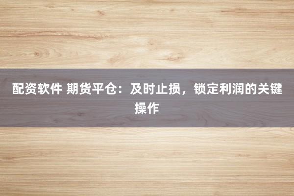 配资软件 期货平仓：及时止损，锁定利润的关键操作