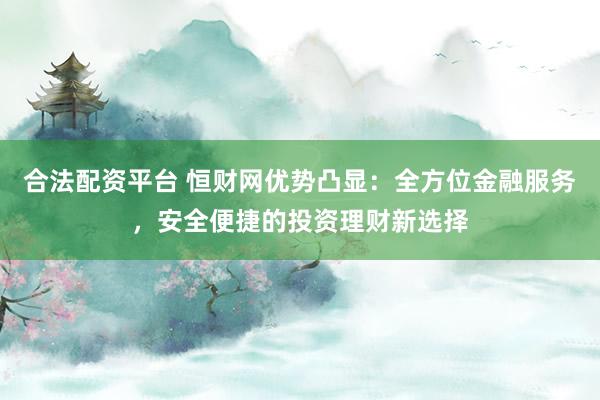 合法配资平台 恒财网优势凸显：全方位金融服务，安全便捷的投资理财新选择