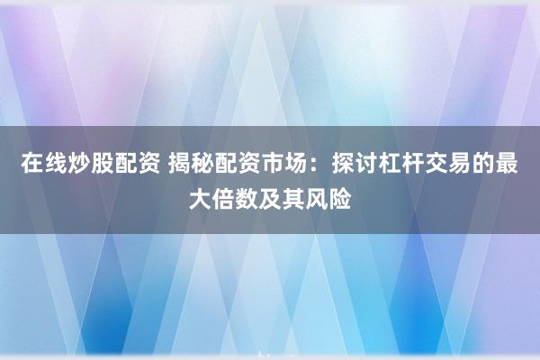 在线炒股配资 揭秘配资市场：探讨杠杆交易的最大倍数及其风险