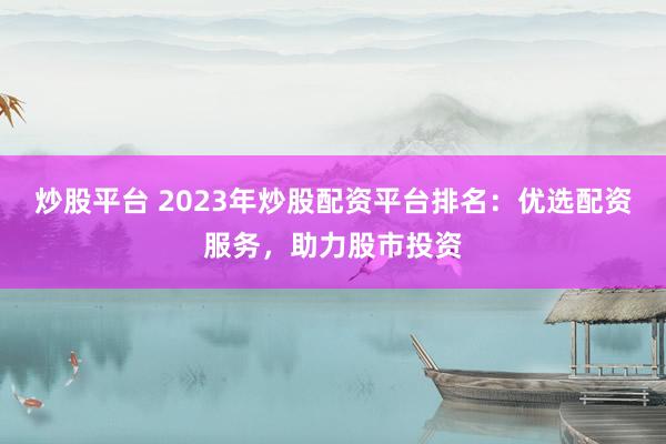 炒股平台 2023年炒股配资平台排名：优选配资服务，助力股市投资