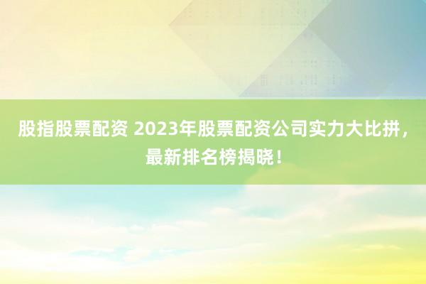 股指股票配资 2023年股票配资公司实力大比拼，最新排名榜揭晓！