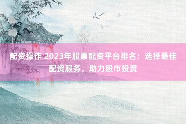 配资操作 2023年股票配资平台排名：选择最佳配资服务，助力股市投资