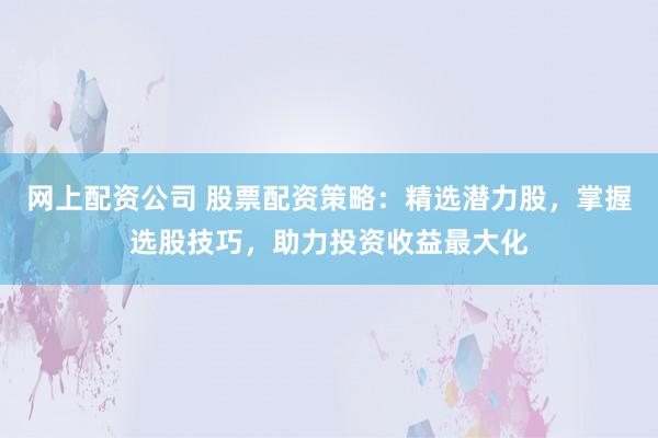网上配资公司 股票配资策略：精选潜力股，掌握选股技巧，助力投资收益最大化