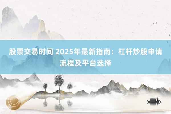 股票交易时间 2025年最新指南：杠杆炒股申请流程及平台选择
