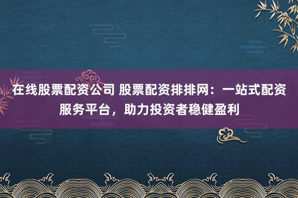 在线股票配资公司 股票配资排排网：一站式配资服务平台，助力投资者稳健盈利