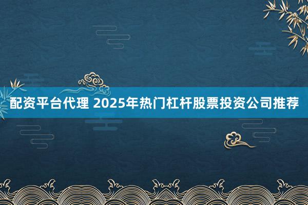 配资平台代理 2025年热门杠杆股票投资公司推荐