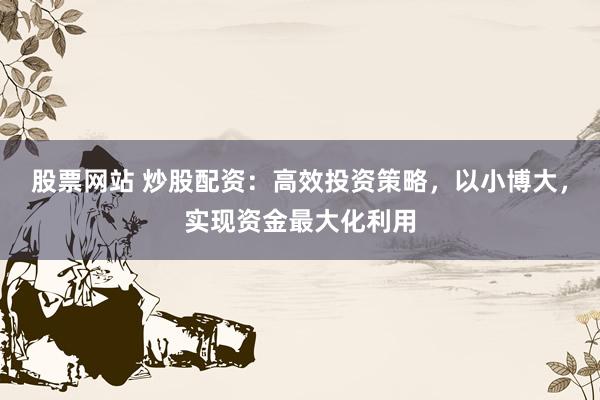 股票网站 炒股配资：高效投资策略，以小博大，实现资金最大化利用