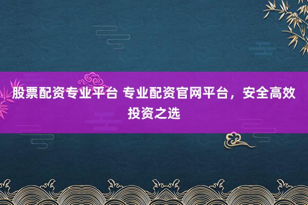 股票配资专业平台 专业配资官网平台，安全高效投资之选