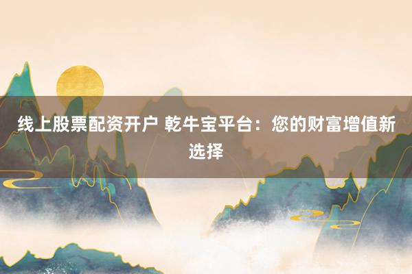 线上股票配资开户 乾牛宝平台：您的财富增值新选择