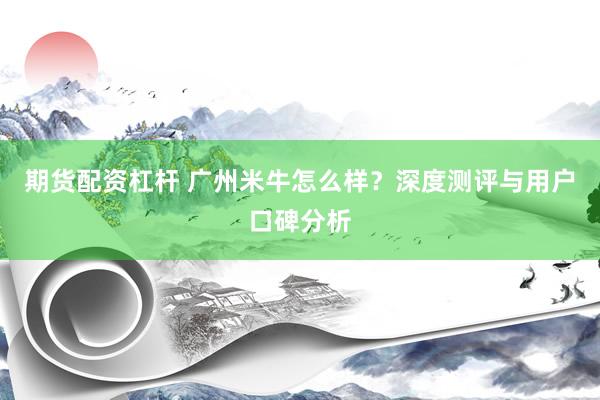 期货配资杠杆 广州米牛怎么样？深度测评与用户口碑分析