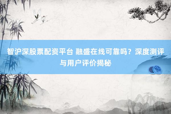 智沪深股票配资平台 融盛在线可靠吗？深度测评与用户评价揭秘
