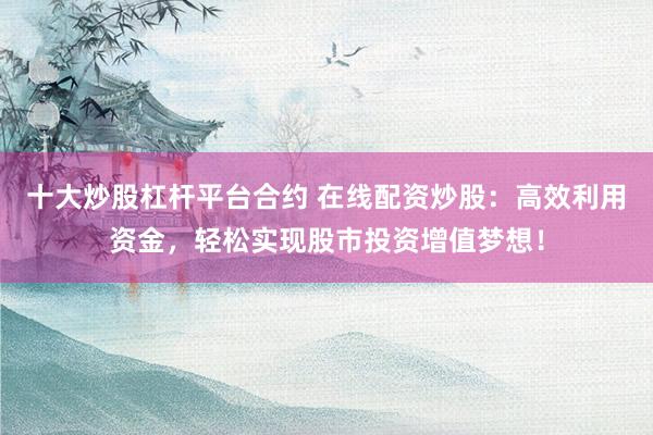 十大炒股杠杆平台合约 在线配资炒股：高效利用资金，轻松实现股市投资增值梦想！