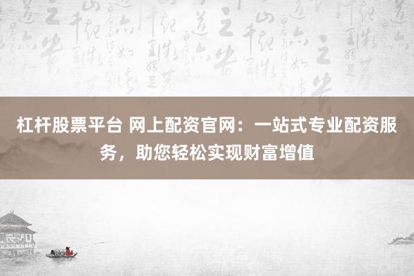 杠杆股票平台 网上配资官网：一站式专业配资服务，助您轻松实现财富增值