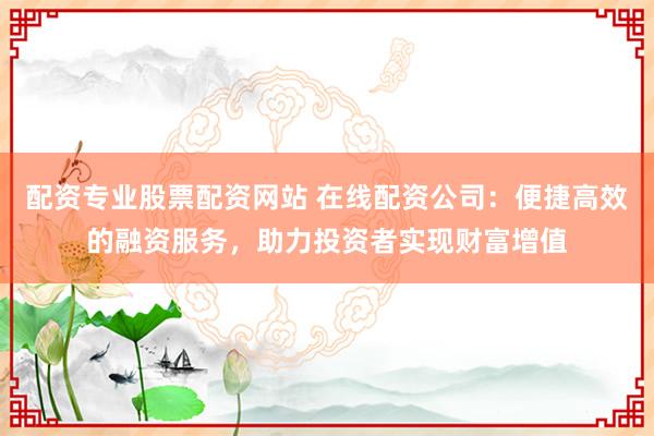 配资专业股票配资网站 在线配资公司：便捷高效的融资服务，助力投资者实现财富增值