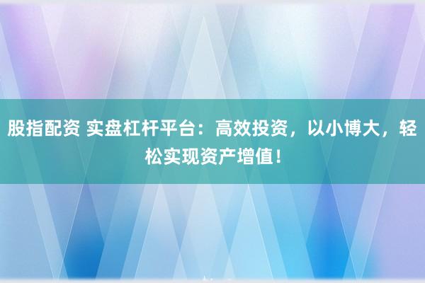 股指配资 实盘杠杆平台：高效投资，以小博大，轻松实现资产增值！