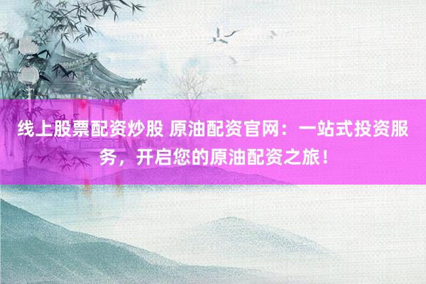 线上股票配资炒股 原油配资官网：一站式投资服务，开启您的原油配资之旅！