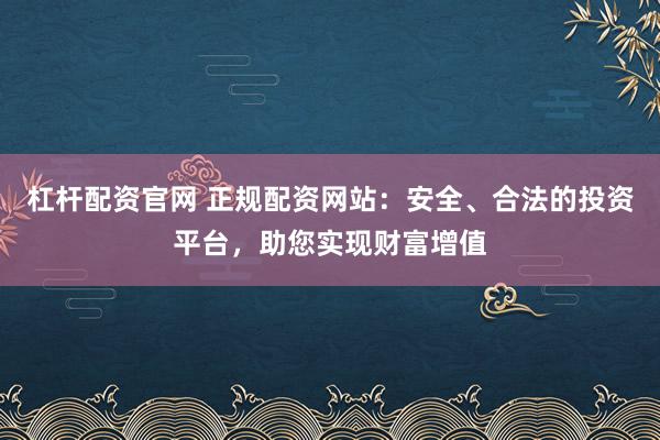 杠杆配资官网 正规配资网站：安全、合法的投资平台，助您实现财富增值