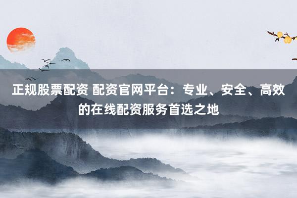 正规股票配资 配资官网平台：专业、安全、高效的在线配资服务首选之地