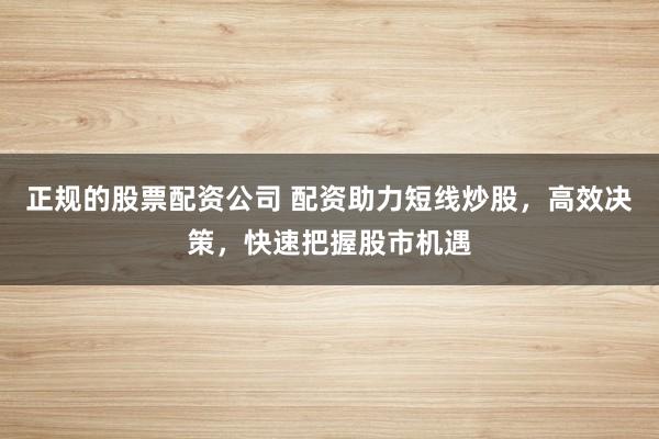 正规的股票配资公司 配资助力短线炒股，高效决策，快速把握股市机遇