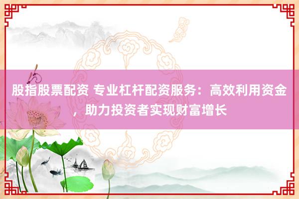 股指股票配资 专业杠杆配资服务：高效利用资金，助力投资者实现财富增长