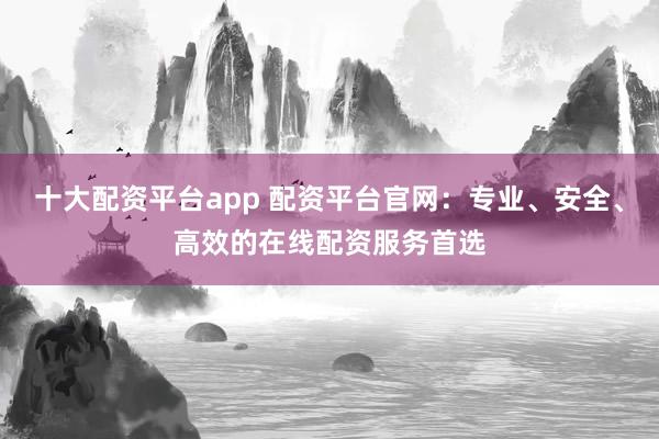 十大配资平台app 配资平台官网：专业、安全、高效的在线配资服务首选