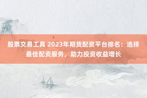 股票交易工具 2023年期货配资平台排名：选择最佳配资服务，助力投资收益增长