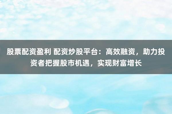 股票配资盈利 配资炒股平台：高效融资，助力投资者把握股市机遇，实现财富增长