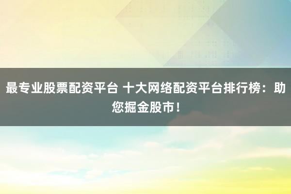 最专业股票配资平台 十大网络配资平台排行榜：助您掘金股市！