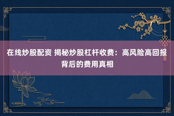 在线炒股配资 揭秘炒股杠杆收费：高风险高回报背后的费用真相