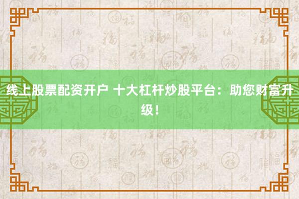 线上股票配资开户 十大杠杆炒股平台：助您财富升级！