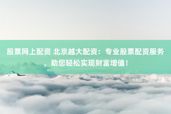 股票网上配资 北京越大配资：专业股票配资服务，助您轻松实现财富增值！