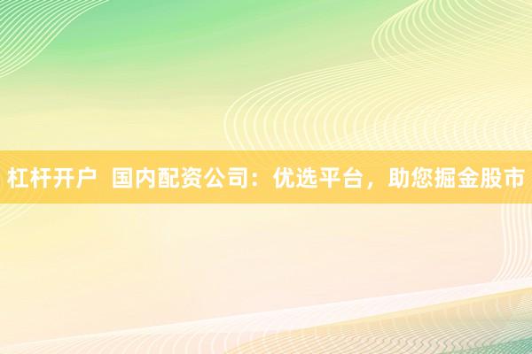 杠杆开户  国内配资公司：优选平台，助您掘金股市
