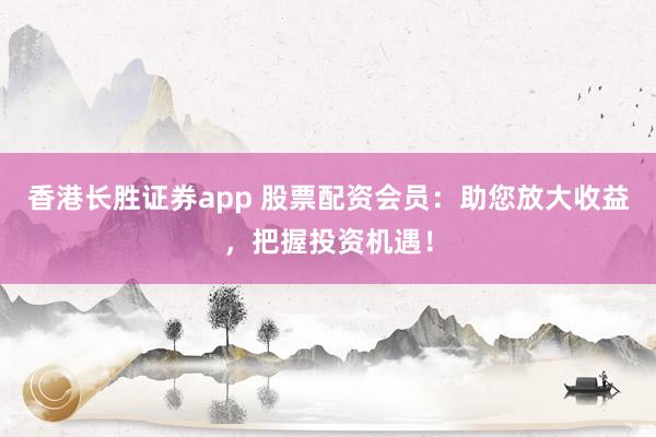 香港长胜证券app 股票配资会员：助您放大收益，把握投资机遇！