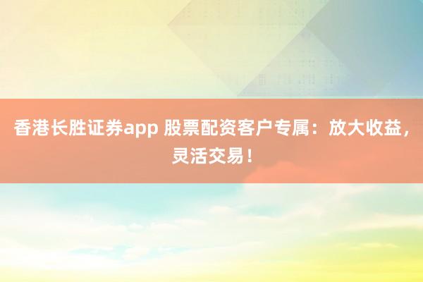 香港长胜证券app 股票配资客户专属：放大收益，灵活交易！