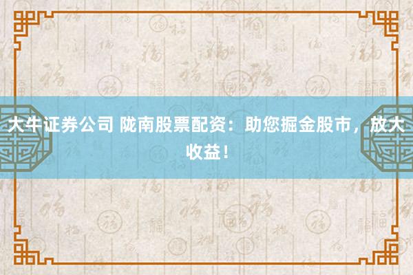 大牛证券公司 陇南股票配资：助您掘金股市，放大收益！