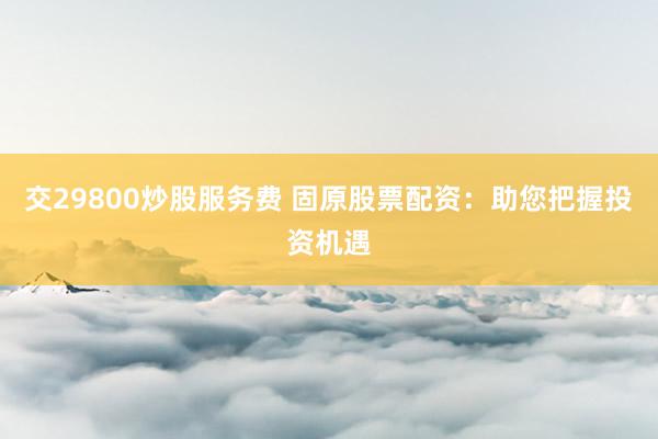 交29800炒股服务费 固原股票配资：助您把握投资机遇