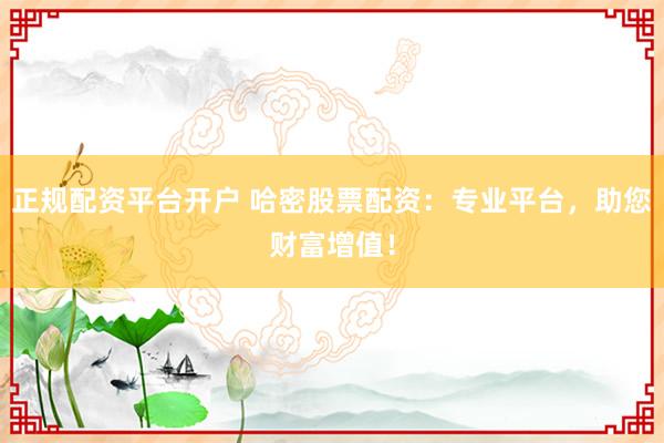 正规配资平台开户 哈密股票配资：专业平台，助您财富增值！