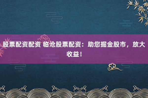 股票配资配资 临沧股票配资：助您掘金股市，放大收益！