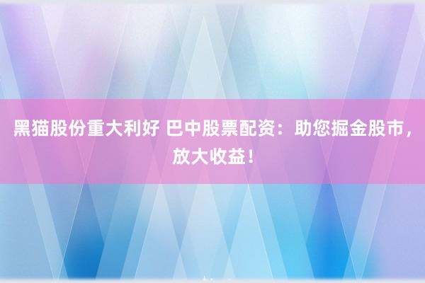 黑猫股份重大利好 巴中股票配资：助您掘金股市，放大收益！