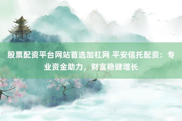 股票配资平台网站首选加杠网 平安信托配资：专业资金助力，财富稳健增长