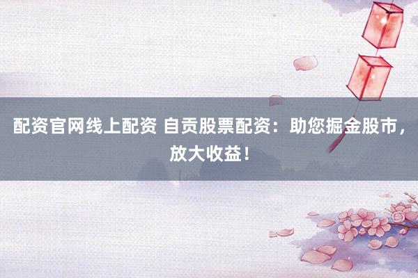 配资官网线上配资 自贡股票配资：助您掘金股市，放大收益！