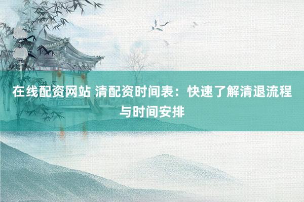 在线配资网站 清配资时间表：快速了解清退流程与时间安排