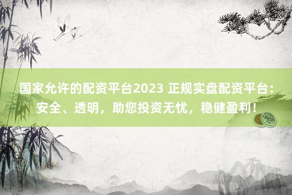 国家允许的配资平台2023 正规实盘配资平台：安全、透明，助您投资无忧，稳健盈利！