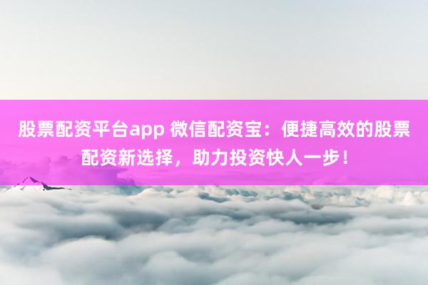 股票配资平台app 微信配资宝：便捷高效的股票配资新选择，助力投资快人一步！