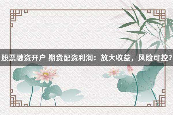 股票融资开户 期货配资利润：放大收益，风险可控？