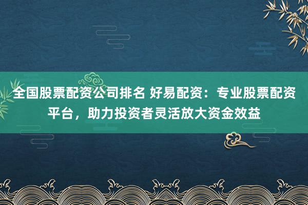 全国股票配资公司排名 好易配资：专业股票配资平台，助力投资者灵活放大资金效益