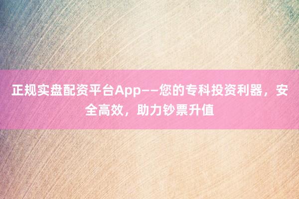 正规实盘配资平台App——您的专科投资利器，安全高效，助力钞票升值