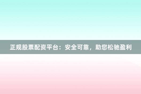 正规股票配资平台：安全可靠，助您松驰盈利