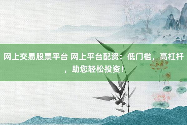 网上交易股票平台 网上平台配资：低门槛，高杠杆，助您轻松投资！