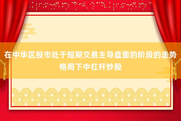 在中华区股市处于短期交易主导盘面的阶段的走势格局下中杠杆炒股
